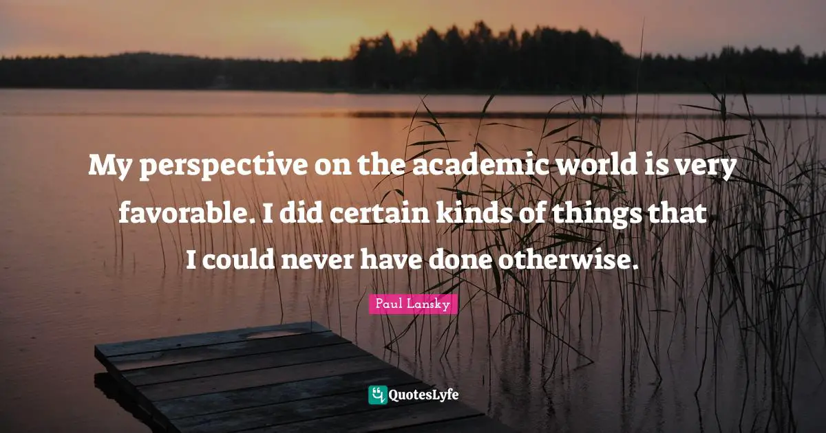 My perspective on the academic world is very favorable. I did certain kinds of things that I could never have done otherwise.