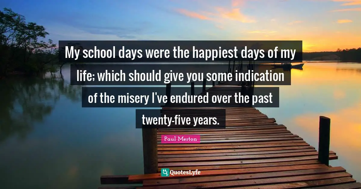 My school days were the happiest days of my life; which should give you some indication of the misery I've endured over the past twenty-five years.