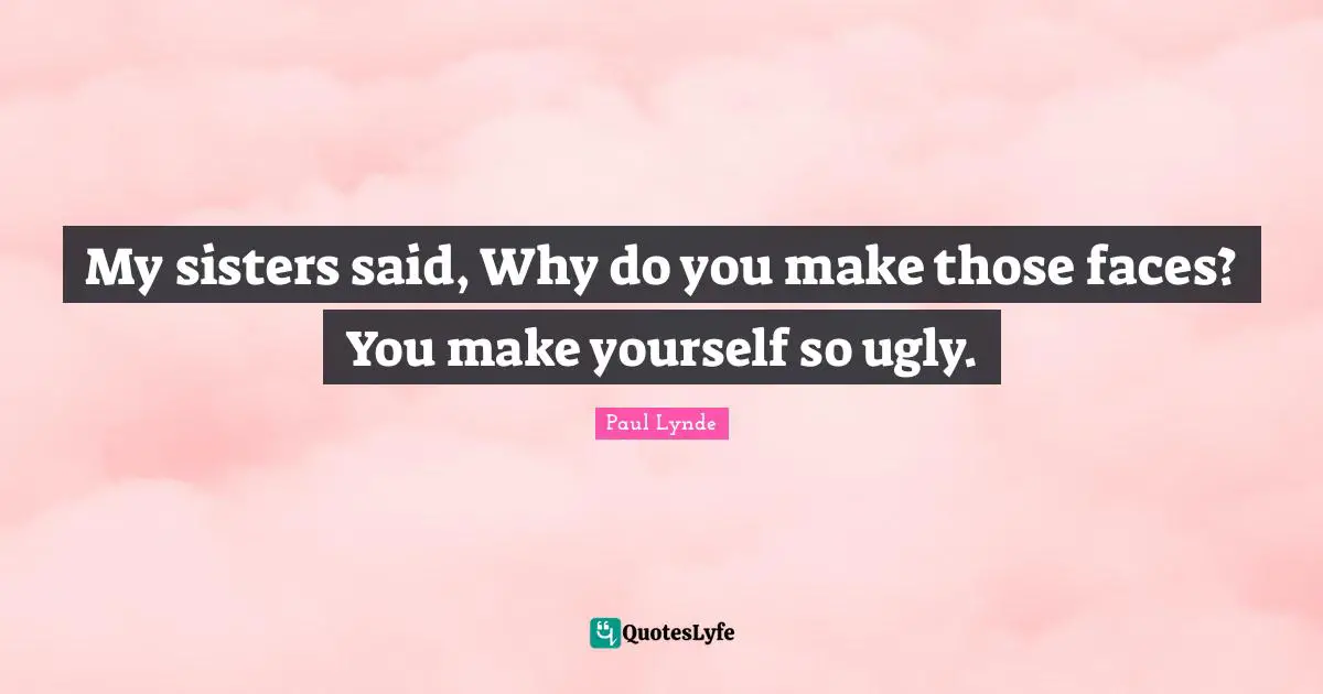 My sisters said, Why do you make those faces? You make yourself so ugly.