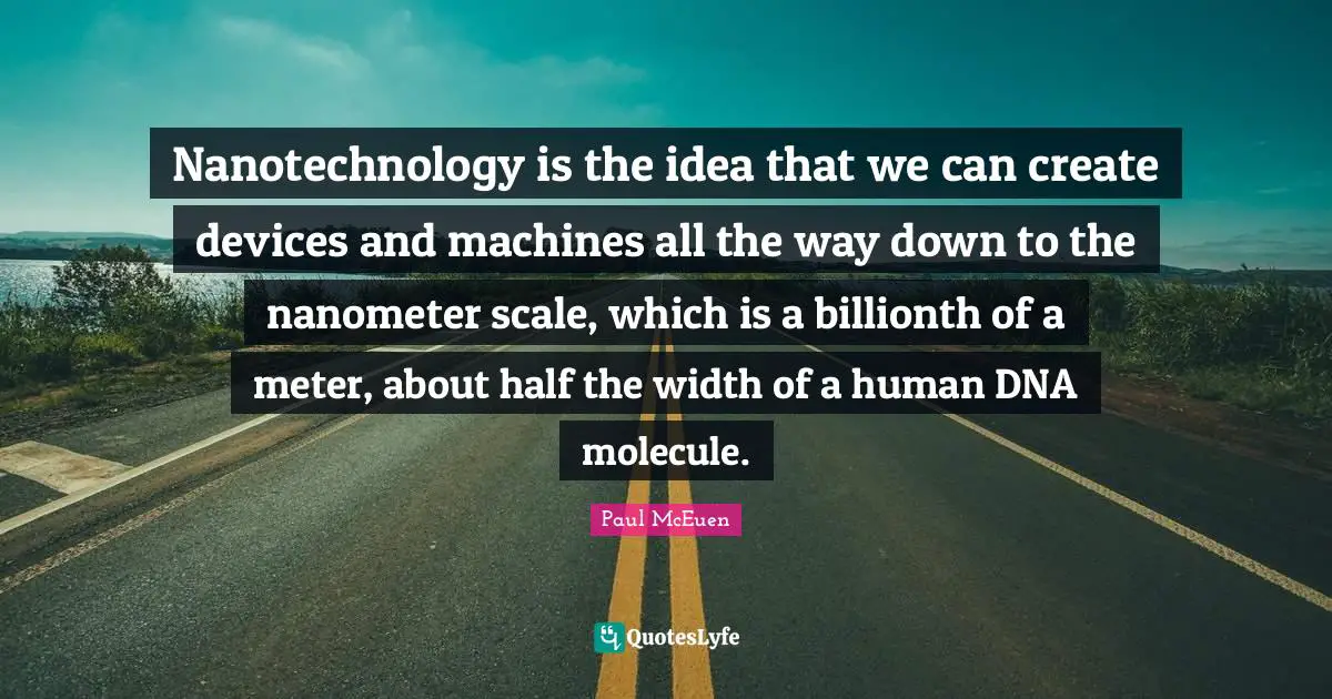 Width Quotes: "Nanotechnology is the idea that we can create devices and machines all the way down to the nanometer scale, which is a billionth of a meter, about half the width of a human DNA molecule."