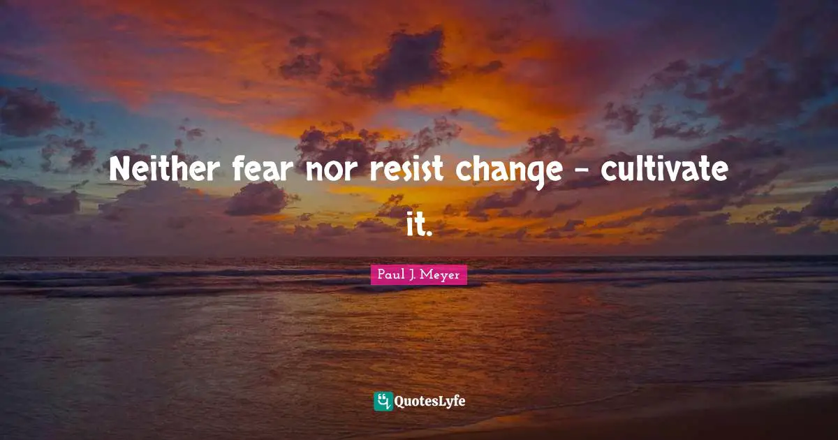 Neither fear nor resist change - cultivate it.