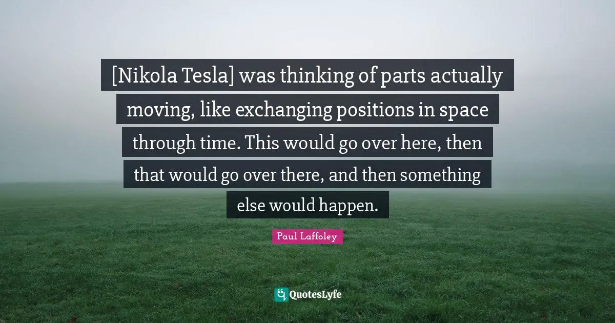 Exchanging Quotes: "[Nikola Tesla] was thinking of parts actually moving, like exchanging positions in space through time. This would go over here, then that would go over there, and then something else would happen."