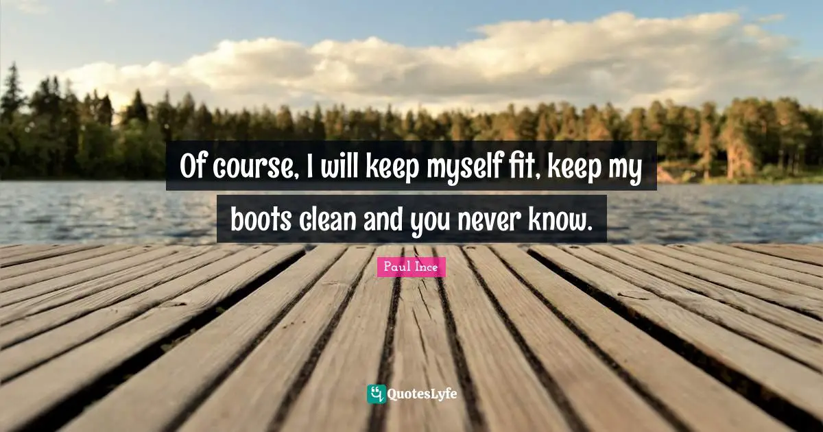 Of course, I will keep myself fit, keep my boots clean and you never know.