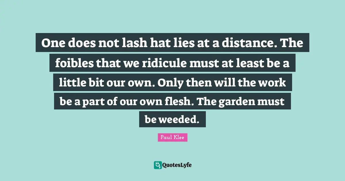 One does not lash hat lies at a distance. The foibles that we ridicule must at least be a little bit our own. Only then will the work be a part of our own flesh. The garden must be weeded.