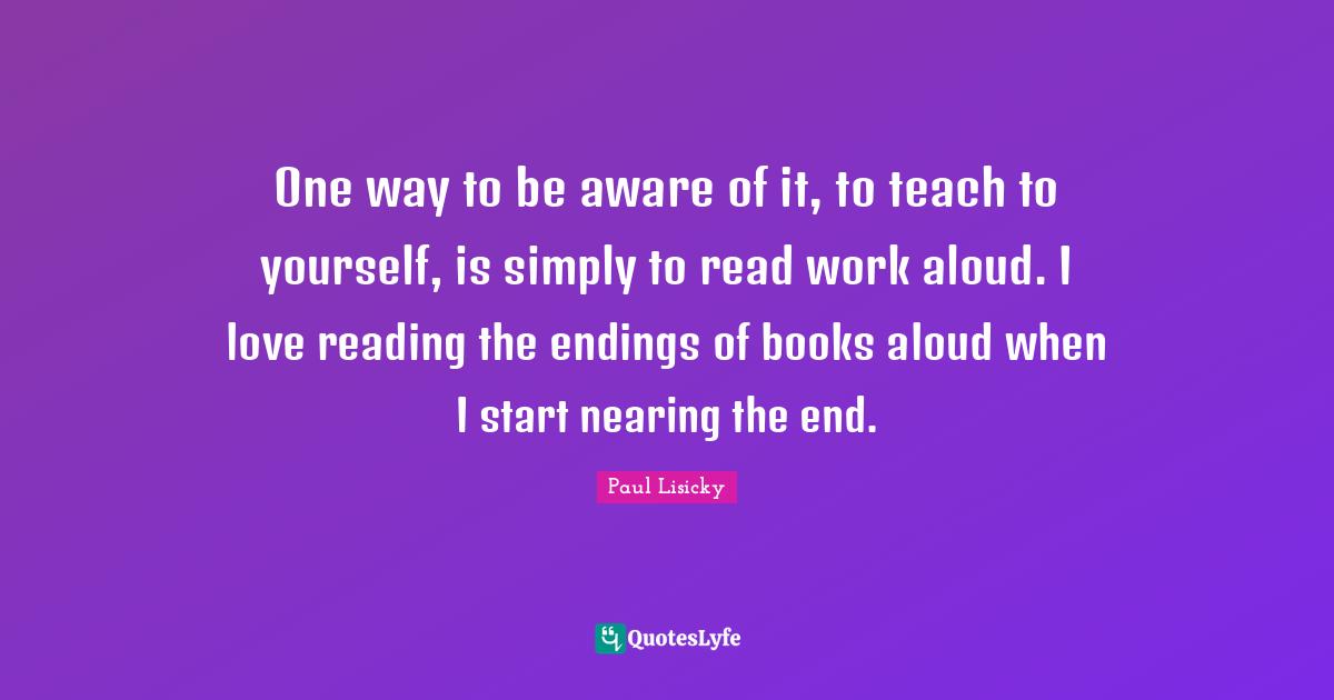 One way to be aware of it, to teach to yourself, is simply to read work aloud. I love reading the endings of books aloud when I start nearing the end.