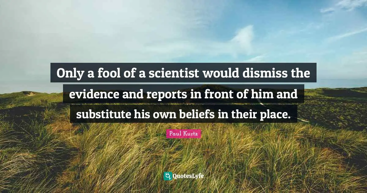 Only a fool of a scientist would dismiss the evidence and reports in front of him and substitute his own beliefs in their place.