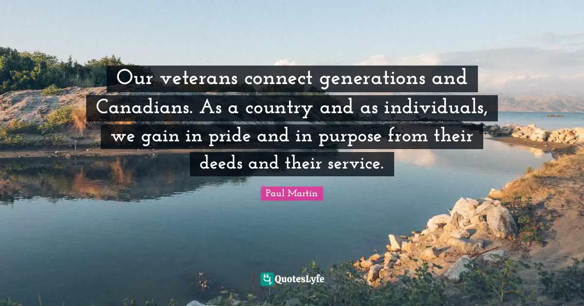 Our veterans connect generations and Canadians. As a country and as individuals, we gain in pride and in purpose from their deeds and their service.