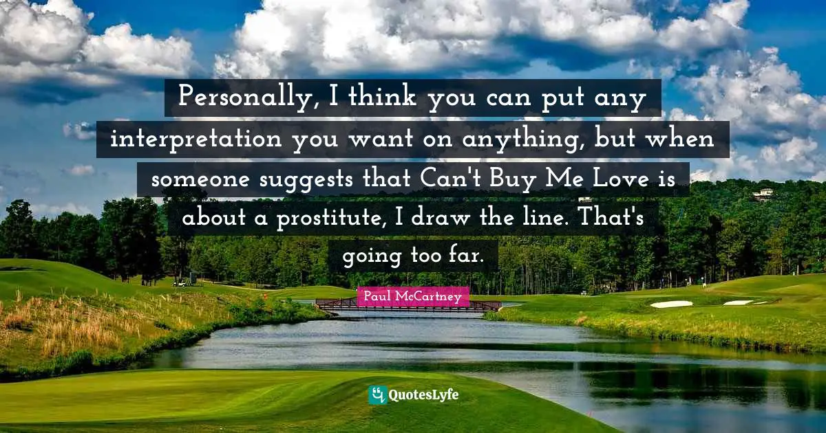Personally, I think you can put any interpretation you want on anything, but when someone suggests that Can't Buy Me Love is about a prostitute, I draw the line. That's going too far.