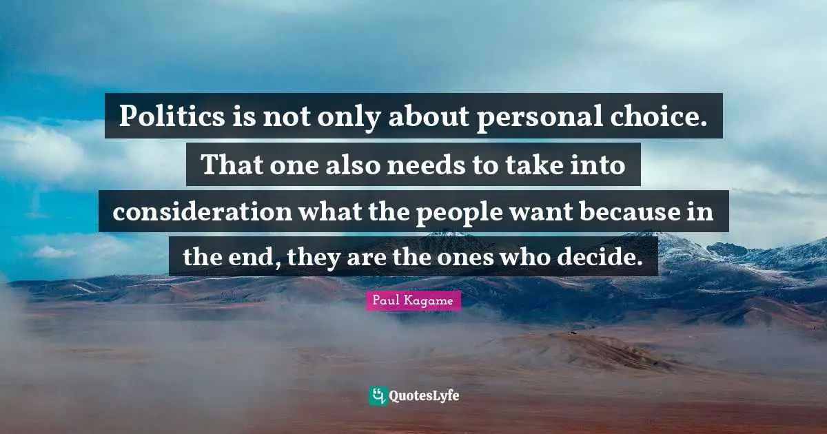 Paul Kagame Quotes: "Politics is not only about personal choice. That one also needs to take into consideration what the people want because in the end, they are the ones who decide."