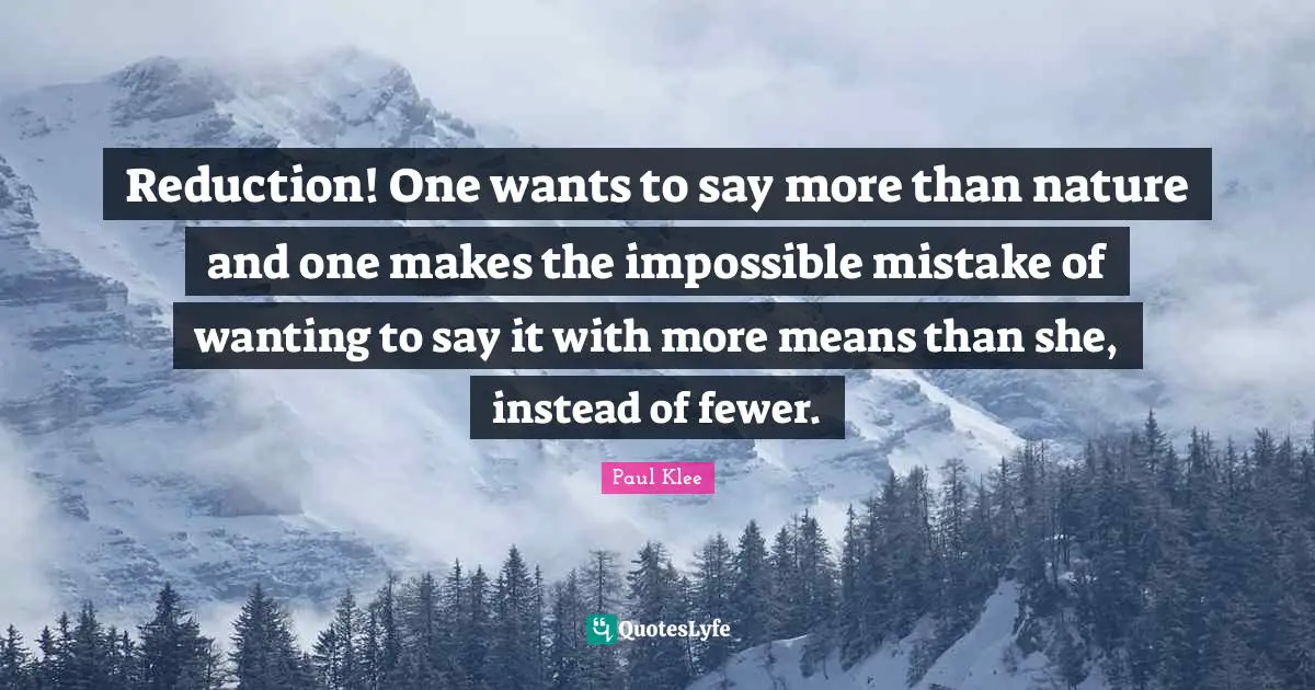Reduction! One wants to say more than nature and one makes the impossible mistake of wanting to say it with more means than she, instead of fewer.