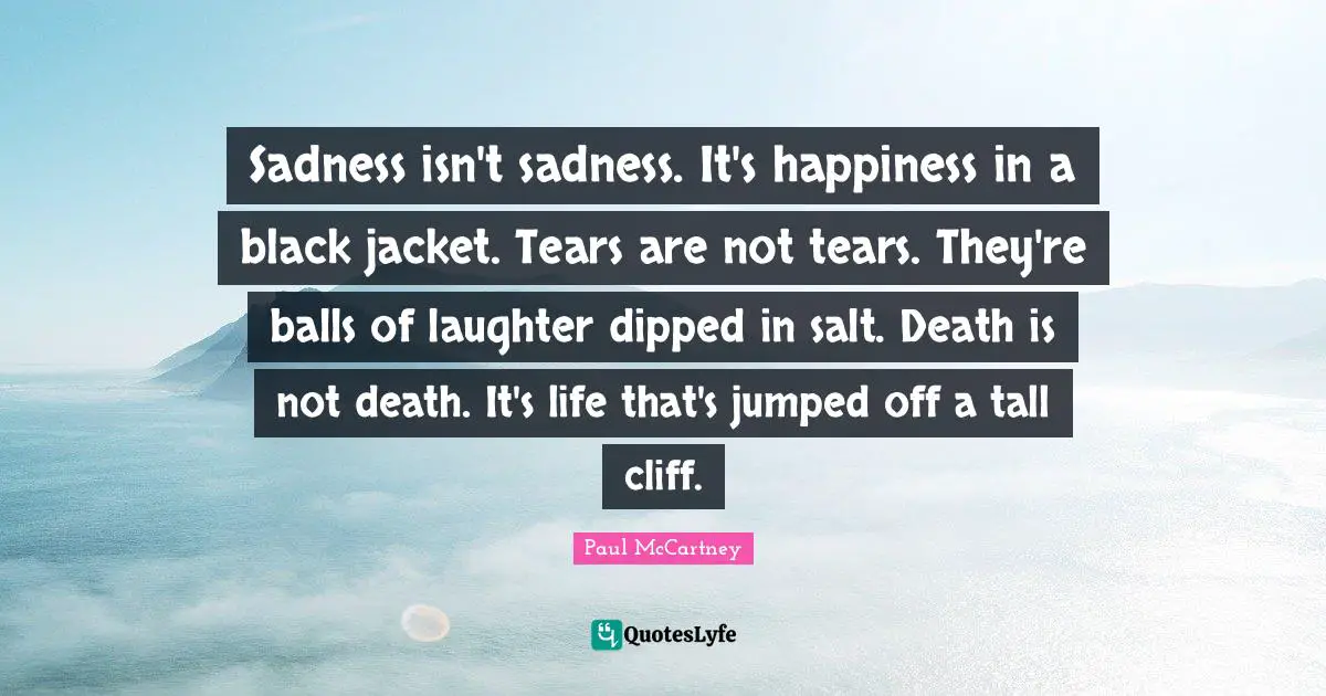 Sadness isn't sadness. It's happiness in a black jacket. Tears are not tears. They're balls of laughter dipped in salt. Death is not death. It's life that's jumped off a tall cliff.