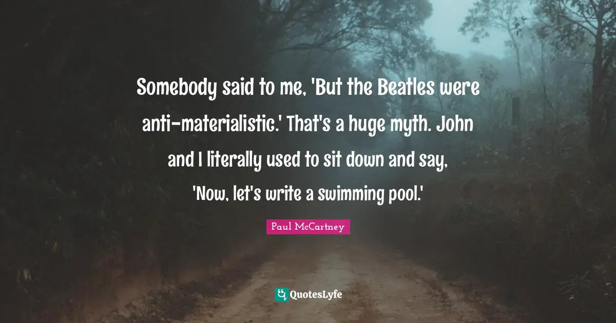 Paul McCartney Quotes: "Somebody said to me, 'But the Beatles were anti-materialistic.' That's a huge myth. John and I literally used to sit down and say, 'Now, let's write a swimming pool.'"