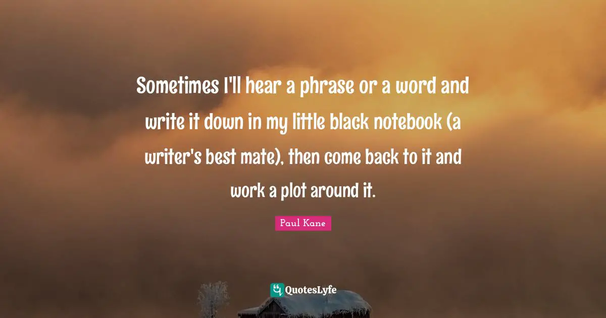Sometimes I'll hear a phrase or a word and write it down in my little black notebook (a writer's best mate), then come back to it and work a plot around it.