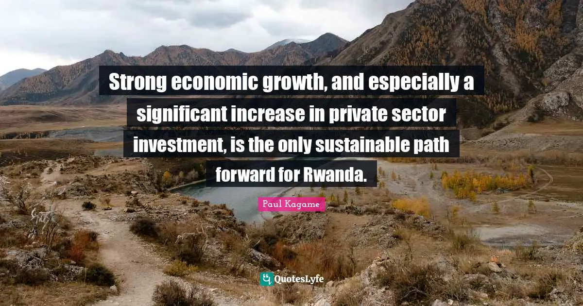 Paul Kagame Quotes: "Strong economic growth, and especially a significant increase in private sector investment, is the only sustainable path forward for Rwanda."