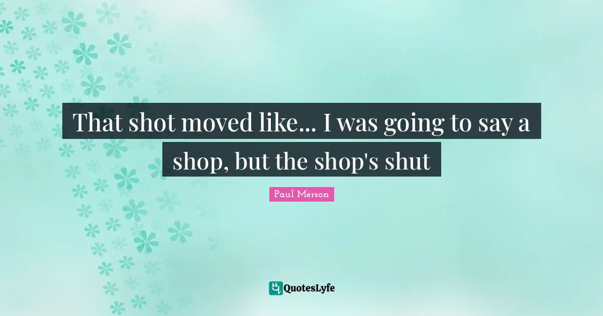 That shot moved like... I was going to say a shop, but the shop's shut