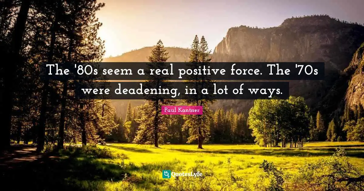 The '80s seem a real positive force. The '70s were deadening, in a lot of ways.