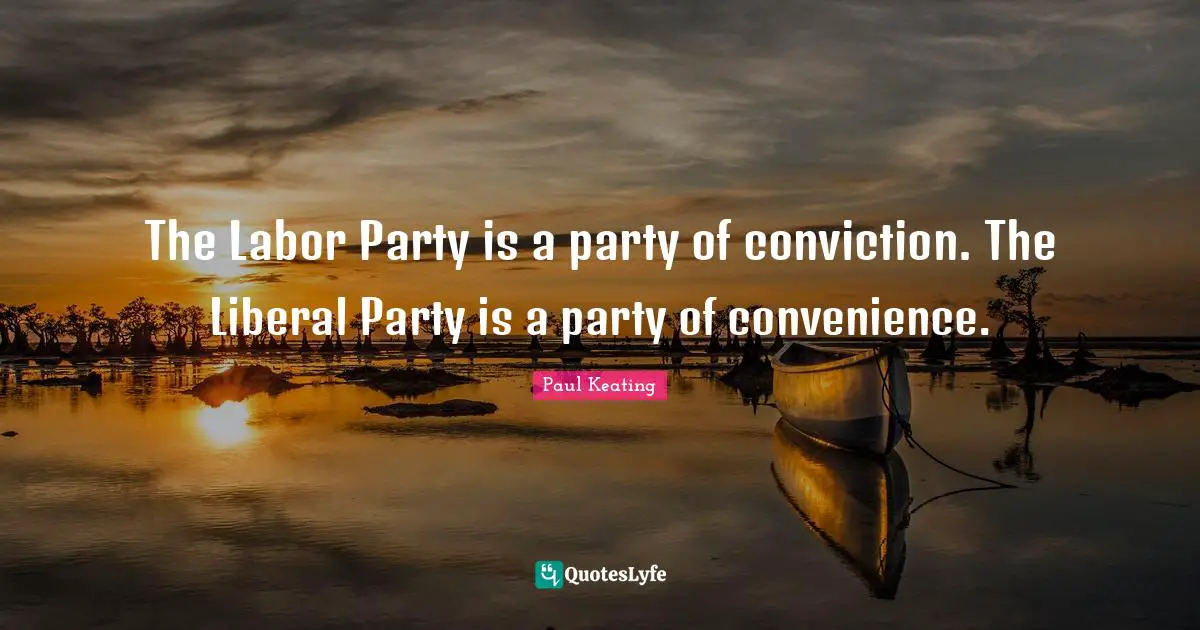 The Labor Party is a party of conviction. The Liberal Party is a party of convenience.