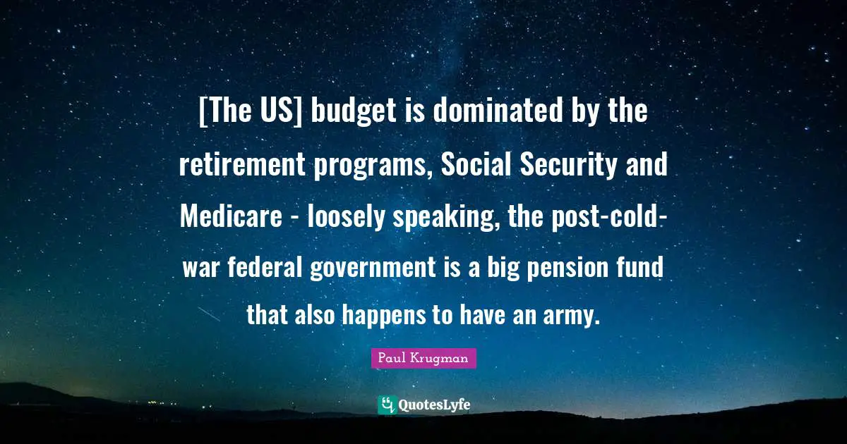 [The US] budget is dominated by the retirement programs, Social Security and Medicare - loosely speaking, the post-cold-war federal government is a big pension fund that also happens to have an army.