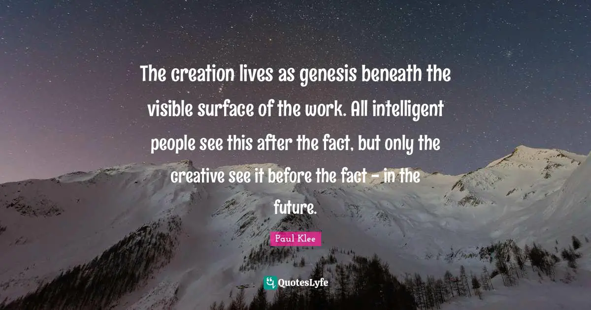 The creation lives as genesis beneath the visible surface of the work. All intelligent people see this after the fact, but only the creative see it before the fact - in the future.
