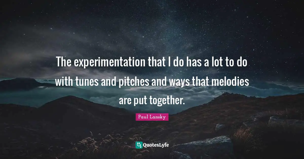 The experimentation that I do has a lot to do with tunes and pitches and ways that melodies are put together.