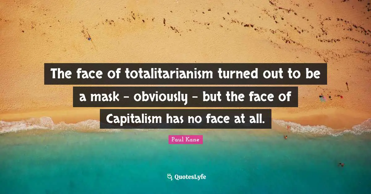The face of totalitarianism turned out to be a mask - obviously - but the face of Capitalism has no face at all.