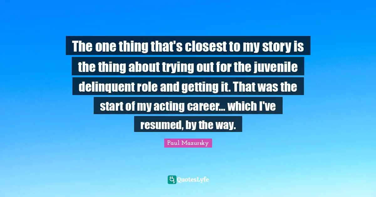 The one thing that's closest to my story is the thing about trying out for the juvenile delinquent role and getting it. That was the start of my acting career... which I've resumed, by the way.
