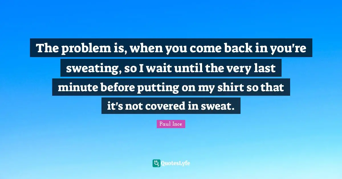 The problem is, when you come back in you're sweating, so I wait until the very last minute before putting on my shirt so that it's not covered in sweat.