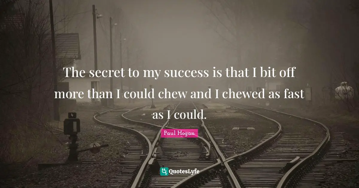 The secret to my success is that I bit off more than I could chew and I chewed as fast as I could.