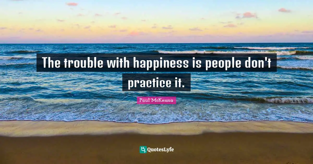 The trouble with happiness is people don't practice it.