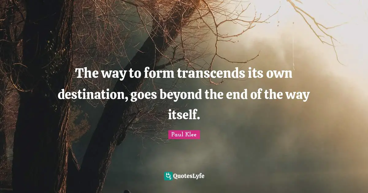 The way to form transcends its own destination, goes beyond the end of the way itself.