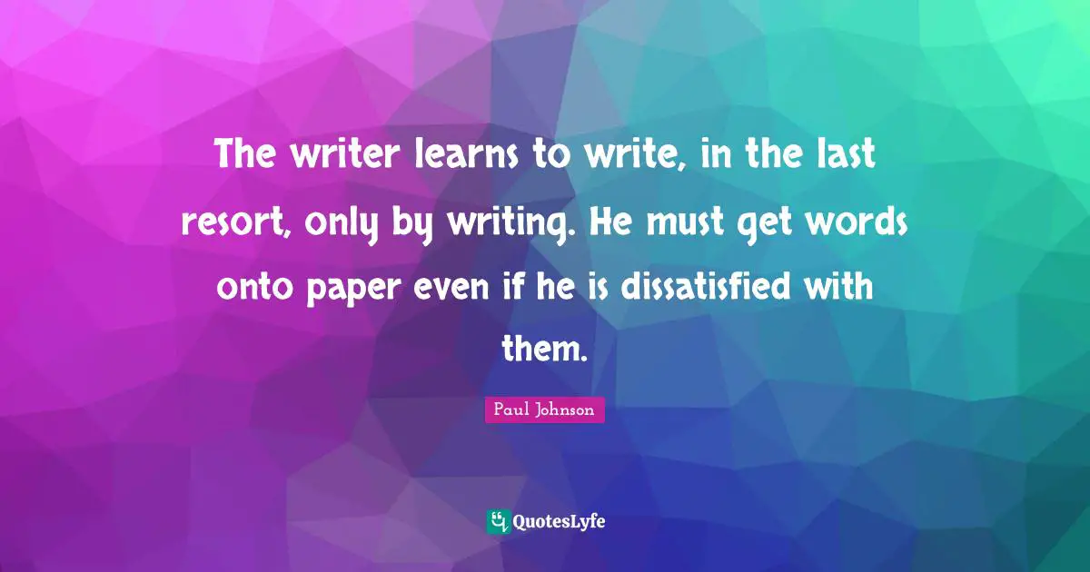 The writer learns to write, in the last resort, only by writing. He must get words onto paper even if he is dissatisfied with them.