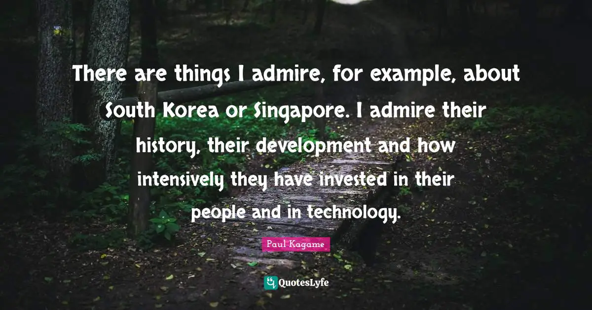 Paul Kagame Quotes: "There are things I admire, for example, about South Korea or Singapore. I admire their history, their development and how intensively they have invested in their people and in technology."