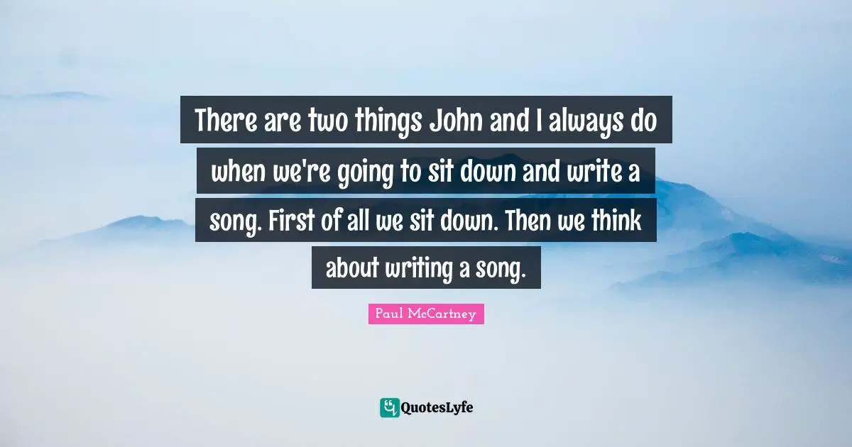 There are two things John and I always do when we're going to sit down and write a song. First of all we sit down. Then we think about writing a song.