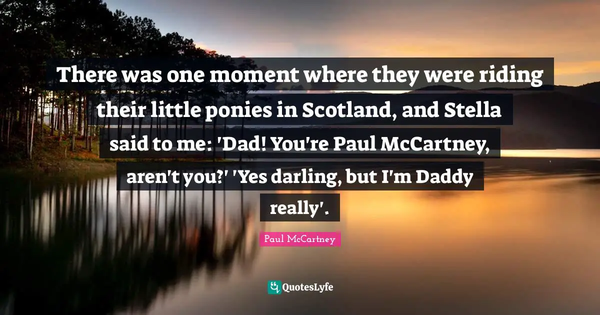 There was one moment where they were riding their little ponies in Scotland, and Stella said to me: 'Dad! You're Paul McCartney, aren't you?' 'Yes darling, but I'm Daddy really'.