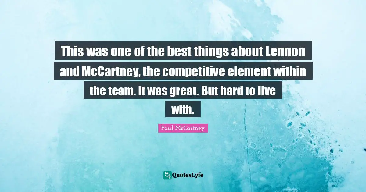This was one of the best things about Lennon and McCartney, the competitive element within the team. It was great. But hard to live with.