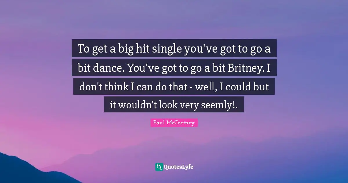 To get a big hit single you've got to go a bit dance. You've got to go a bit Britney. I don't think I can do that - well, I could but it wouldn't look very seemly!.