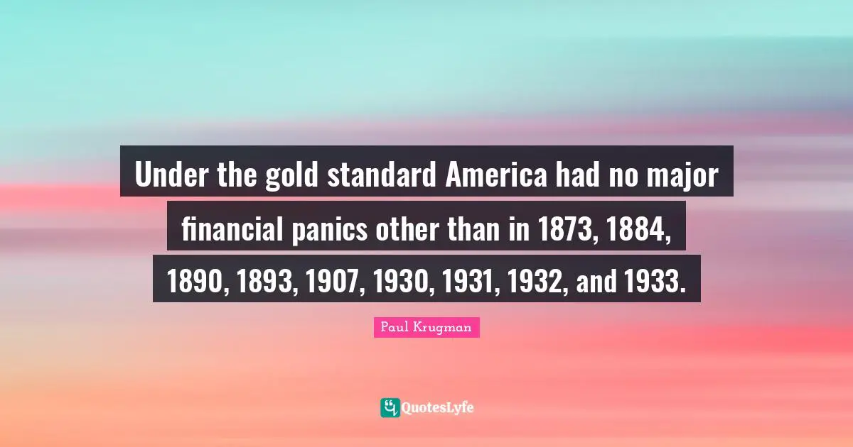 Under the gold standard America had no major financial panics other than in 1873, 1884, 1890, 1893, 1907, 1930, 1931, 1932, and 1933.