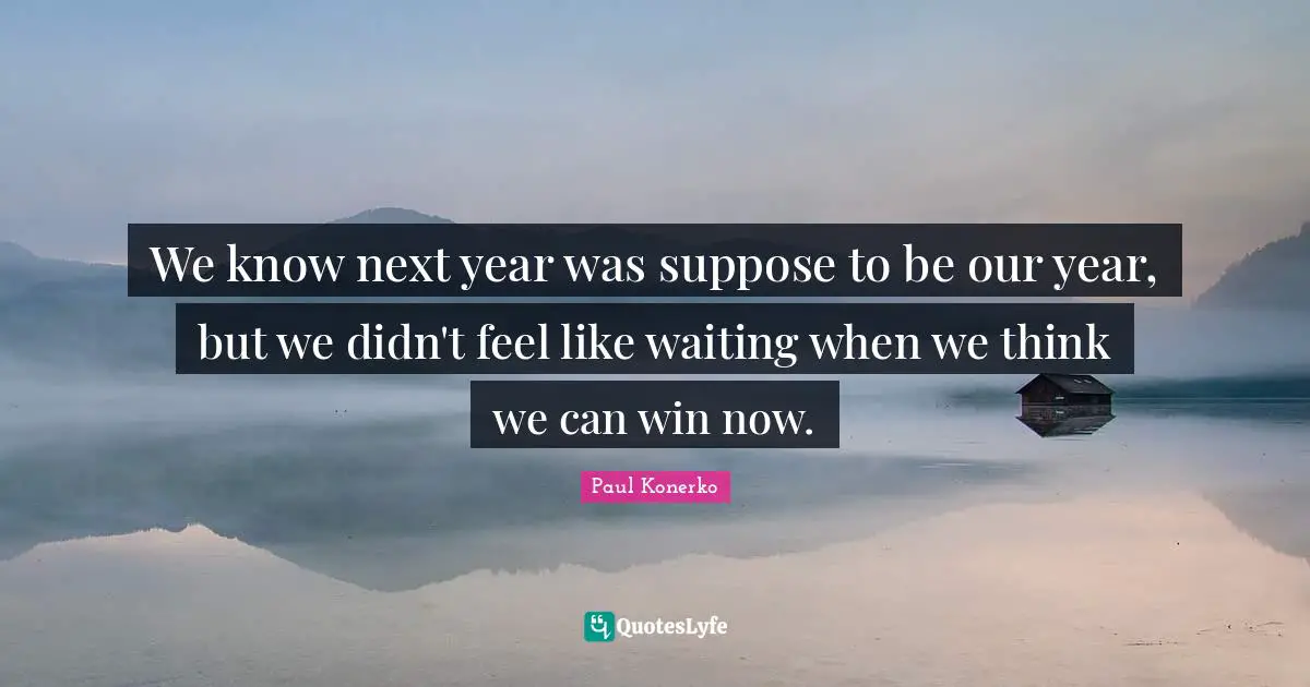 We know next year was suppose to be our year, but we didn't feel like waiting when we think we can win now.
