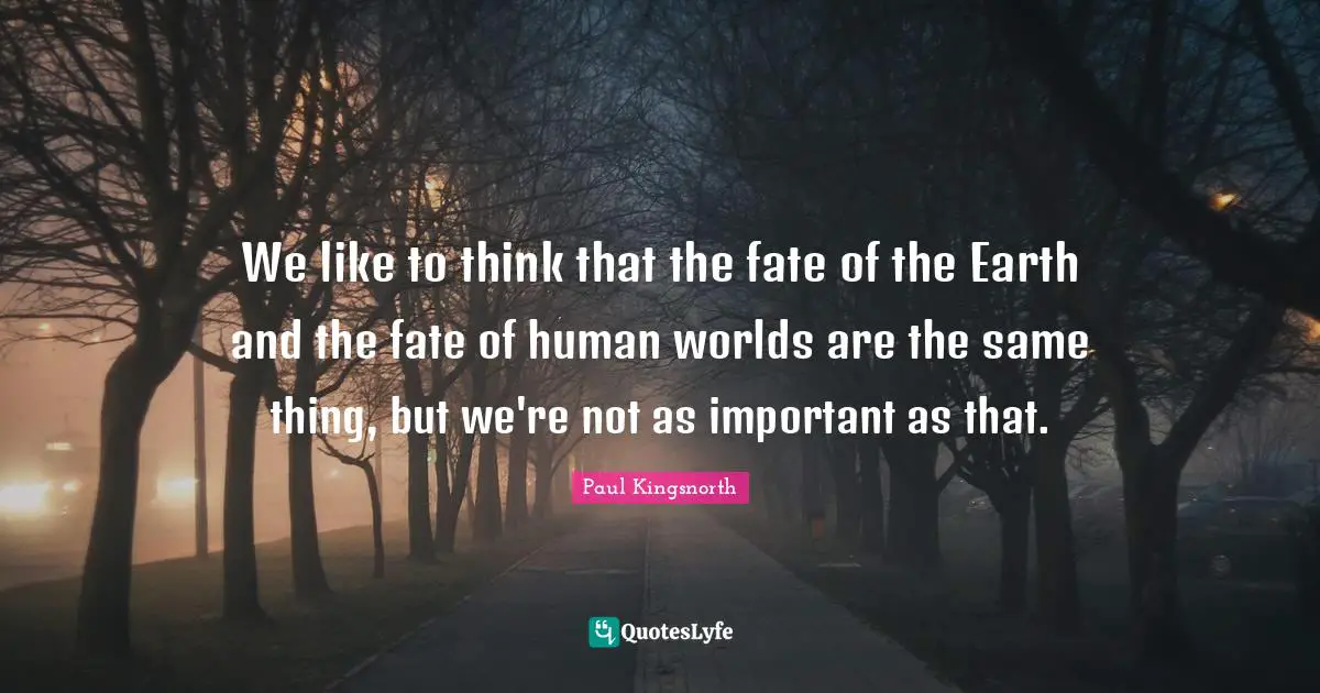 We like to think that the fate of the Earth and the fate of human worlds are the same thing, but we're not as important as that.