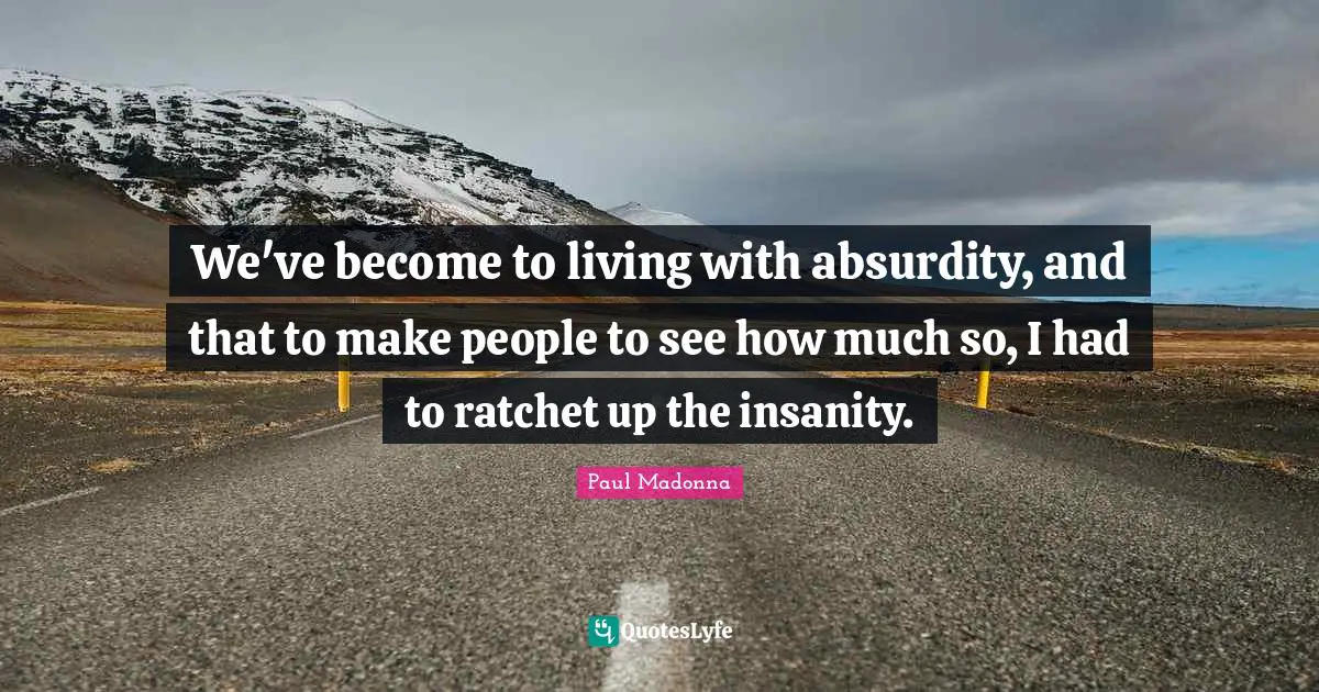 We've become to living with absurdity, and that to make people to see how much so, I had to ratchet up the insanity.