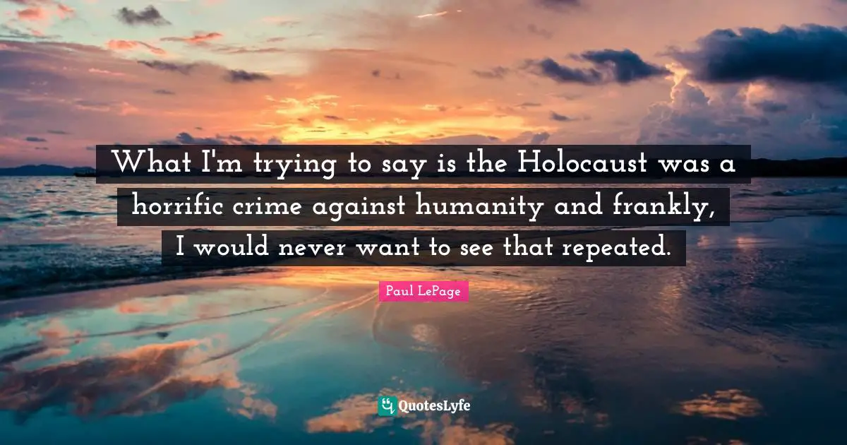 What I'm trying to say is the Holocaust was a horrific crime against humanity and frankly, I would never want to see that repeated.