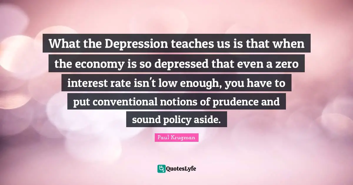 What the Depression teaches us is that when the economy is so depressed that even a zero interest rate isn't low enough, you have to put conventional notions of prudence and sound policy aside.