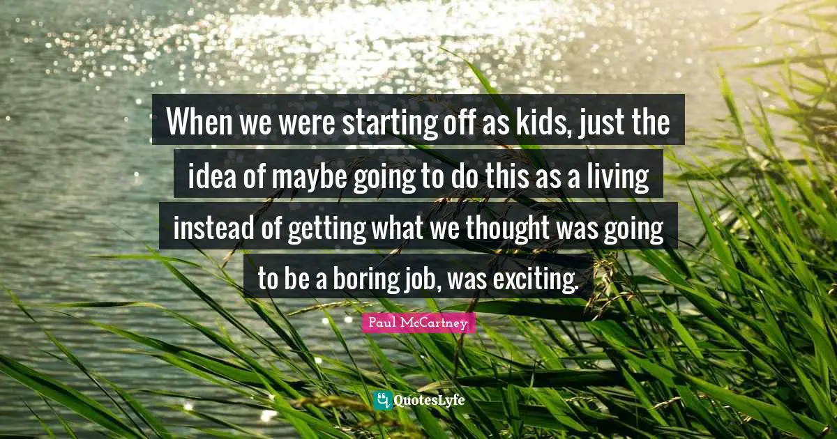 Paul McCartney Quotes: "When we were starting off as kids, just the idea of maybe going to do this as a living instead of getting what we thought was going to be a boring job, was exciting."