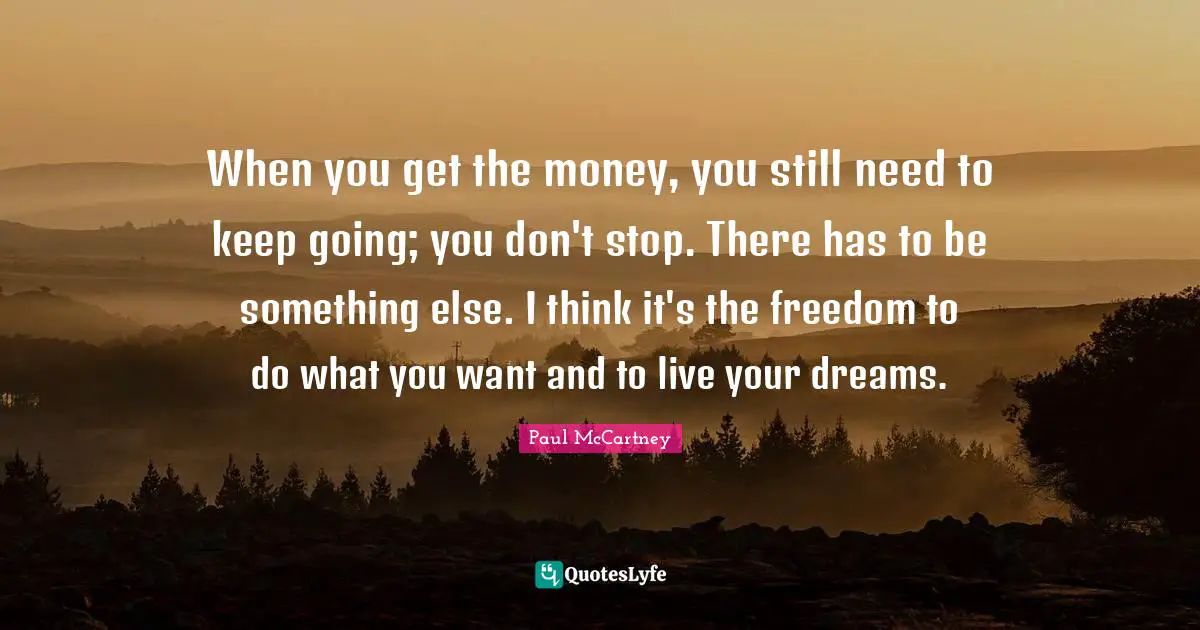 When you get the money, you still need to keep going; you don't stop. There has to be something else. I think it's the freedom to do what you want and to live your dreams.