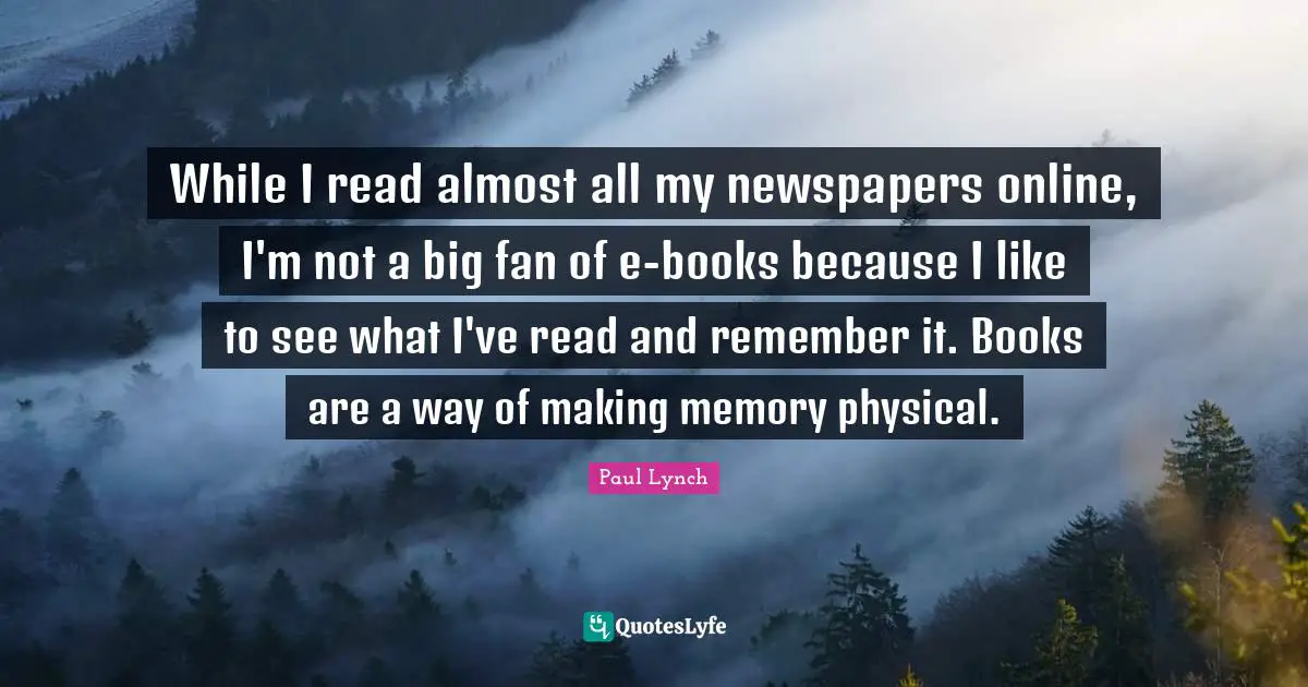 While I read almost all my newspapers online, I'm not a big fan of e-books because I like to see what I've read and remember it. Books are a way of making memory physical.