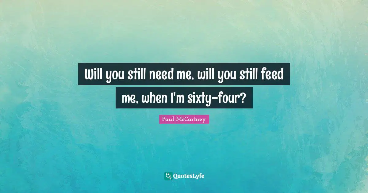 Will you still need me, will you still feed me, when I'm sixty-four?