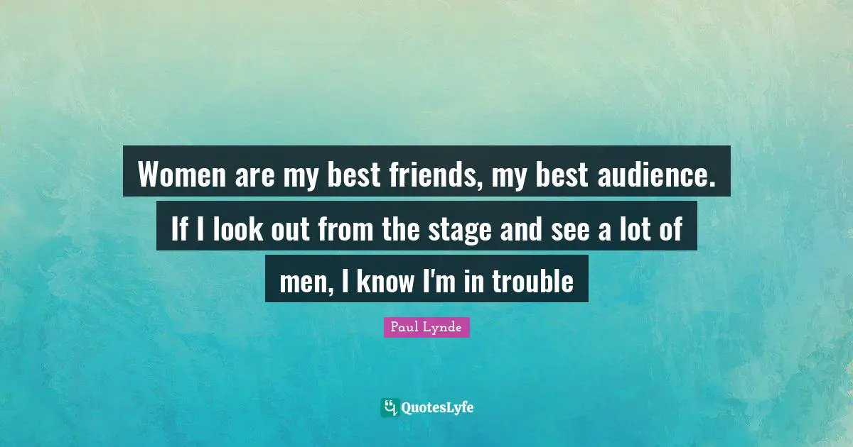 Women are my best friends, my best audience. If I look out from the stage and see a lot of men, I know I'm in trouble