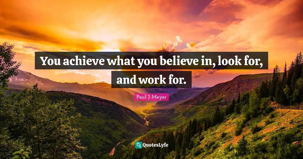 You achieve what you believe in, look for, and work for.