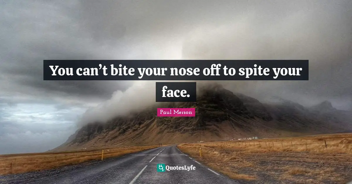 You can’t bite your nose off to spite your face.