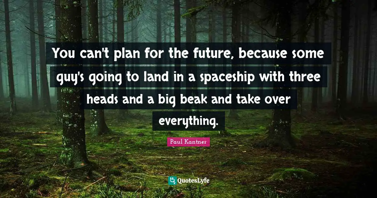 You can't plan for the future, because some guy's going to land in a spaceship with three heads and a big beak and take over everything.